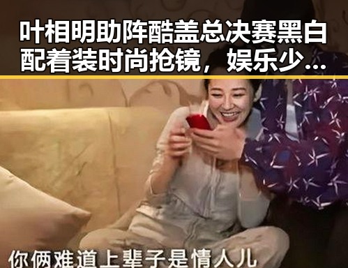 叶相明助阵酷盖总决赛黑白配着装时尚抢镜,娱乐少女妈妈的神秘身份引发关注